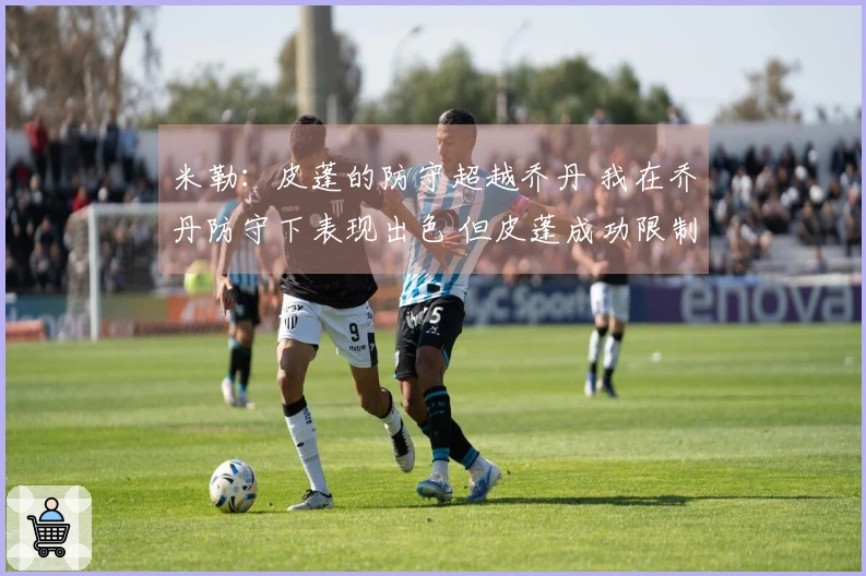 米勒：皮蓬的防守超越乔丹 我在乔丹防守下表现出色 但皮蓬成功限制了我