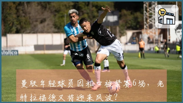 曼联年轻球员因粗口被禁赛6场，老特拉福德又将迎来风波？