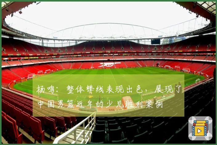 杨鸣：整体锋线表现出色，展现了中国男篮近年的少见胜利案例