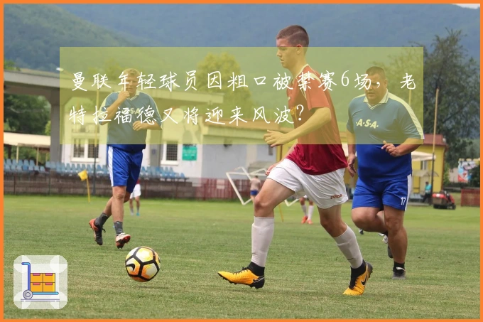 曼联年轻球员因粗口被禁赛6场，老特拉福德又将迎来风波？