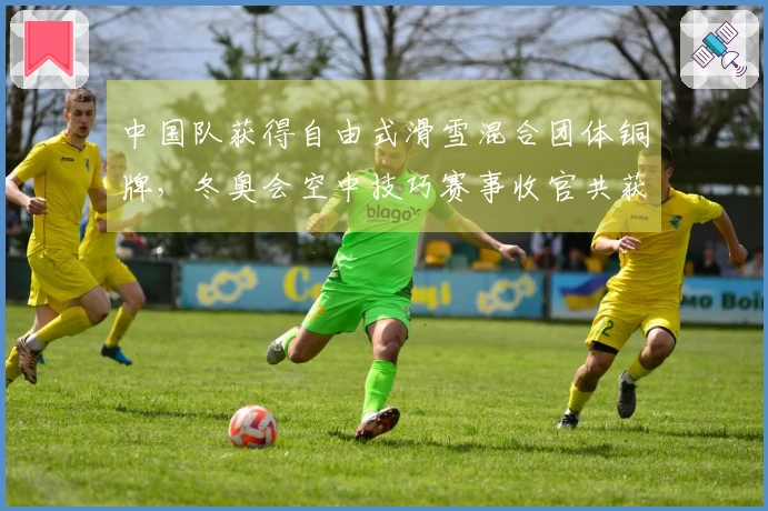中国队获得自由式滑雪混合团体铜牌，冬奥会空中技巧赛事收官共获得2金3铜！