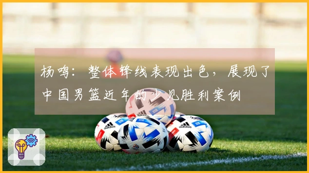 杨鸣：整体锋线表现出色，展现了中国男篮近年的少见胜利案例