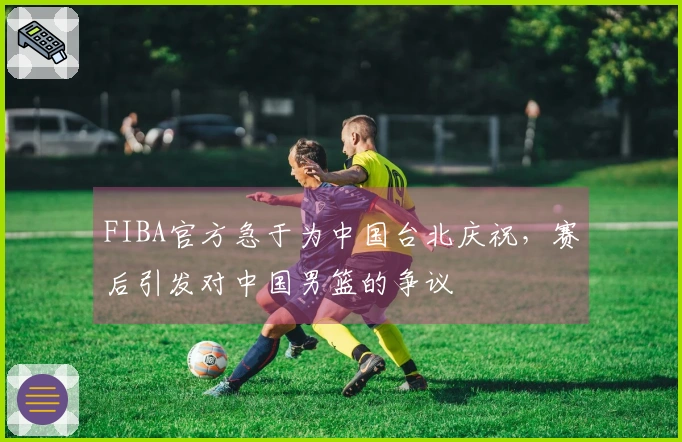 FIBA官方急于为中国台北庆祝，赛后引发对中国男篮的争议