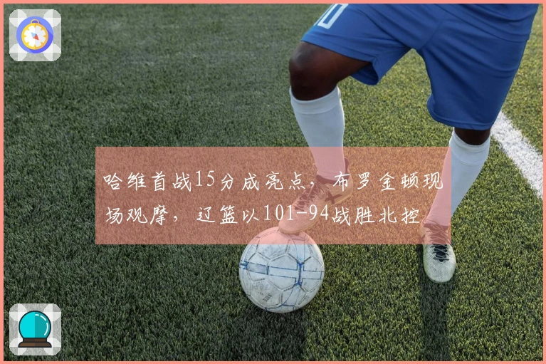 哈维首战15分成亮点，布罗金顿现场观摩，辽篮以101-94战胜北控