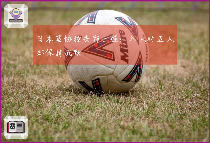 日本篮协控告郭士强，八人对五人却保持沉默