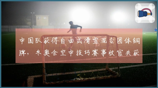 中国队获得自由式滑雪混合团体铜牌，冬奥会空中技巧赛事收官共获得2金3铜！