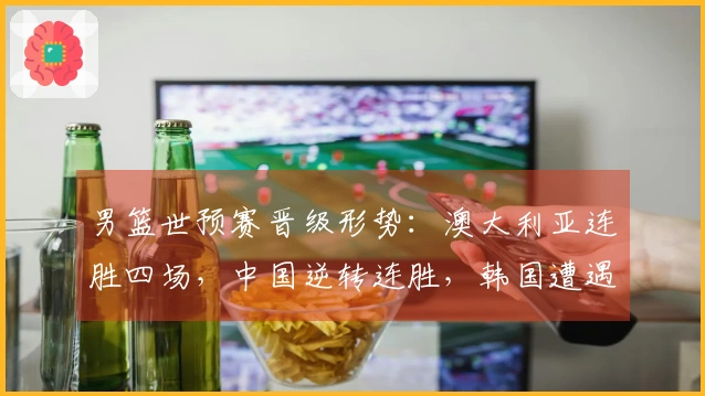 男篮世预赛晋级形势：澳大利亚连胜四场，中国逆转连胜，韩国遭遇连败