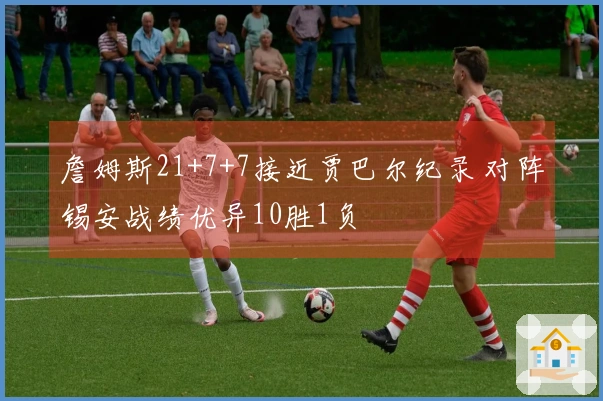 詹姆斯21+7+7接近贾巴尔纪录 对阵锡安战绩优异10胜1负