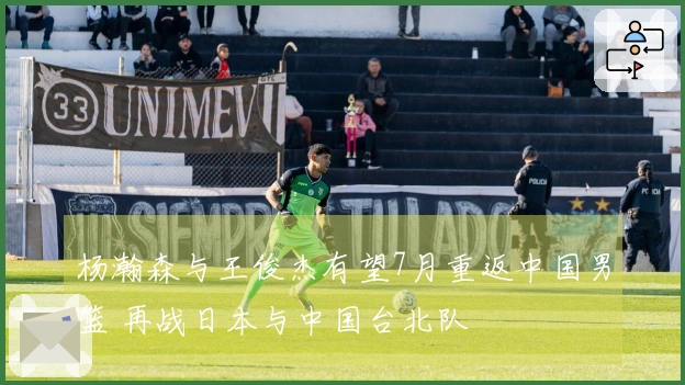 杨瀚森与王俊杰有望7月重返中国男篮 再战日本与中国台北队