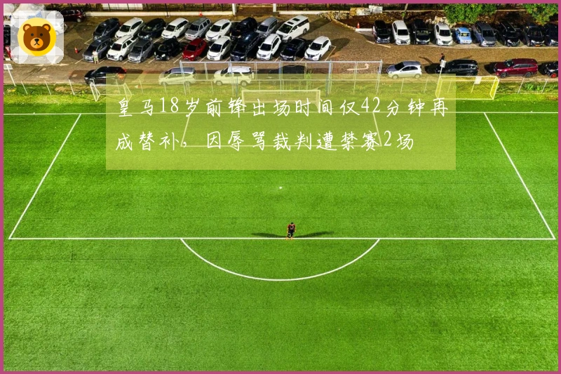 皇马18岁前锋出场时间仅42分钟再成替补，因辱骂裁判遭禁赛2场