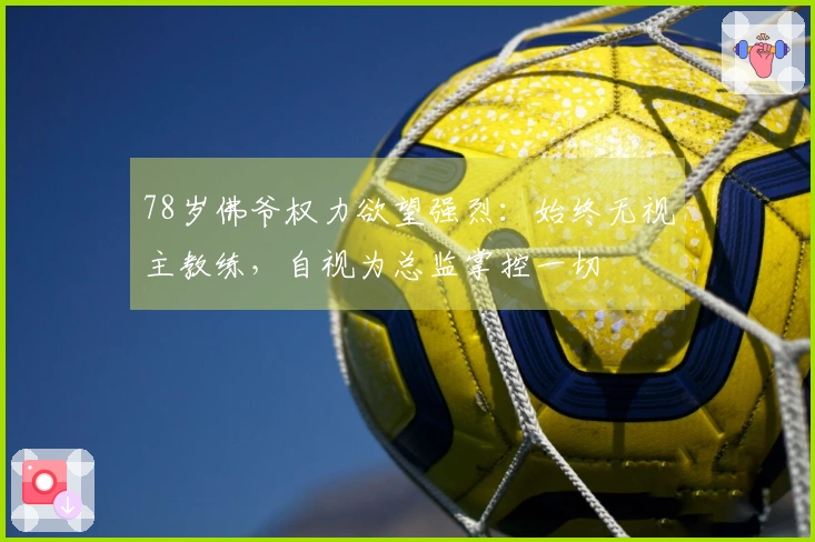 78岁佛爷权力欲望强烈：始终无视主教练，自视为总监掌控一切