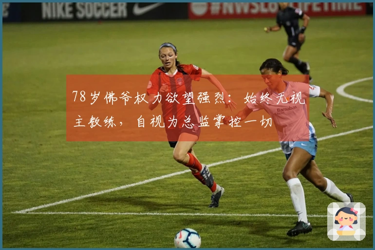 78岁佛爷权力欲望强烈：始终无视主教练，自视为总监掌控一切