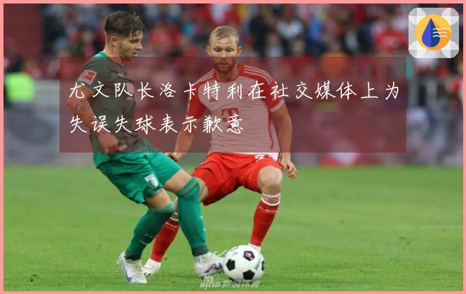 尤文队长洛卡特利在社交媒体上为失误失球表示歉意