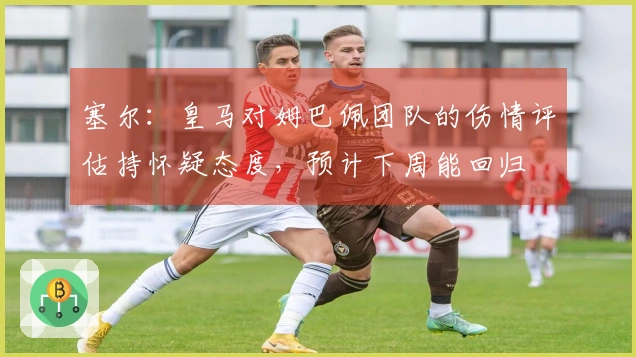 塞尔：皇马对姆巴佩团队的伤情评估持怀疑态度，预计下周能回归