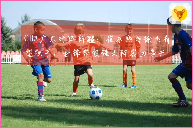 CBA广东对阵新疆，崔永熙与徐杰有望联手，杜锋带领强大阵容力争开门胜利