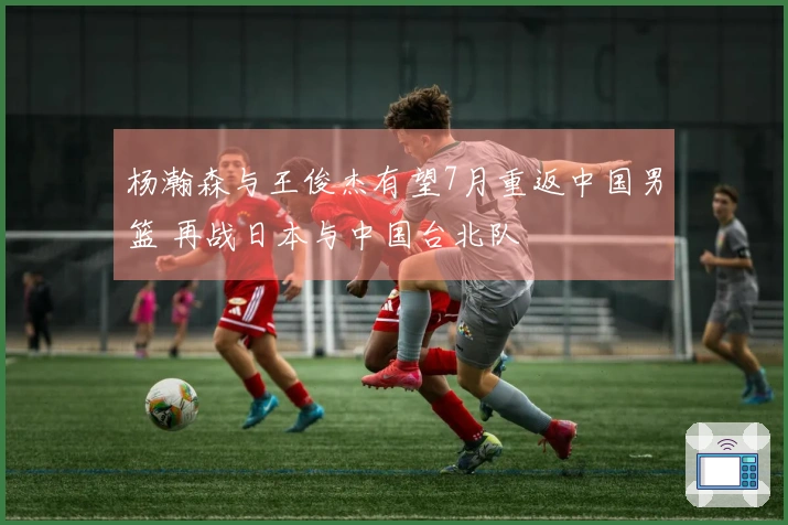 杨瀚森与王俊杰有望7月重返中国男篮 再战日本与中国台北队