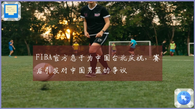 FIBA官方急于为中国台北庆祝，赛后引发对中国男篮的争议