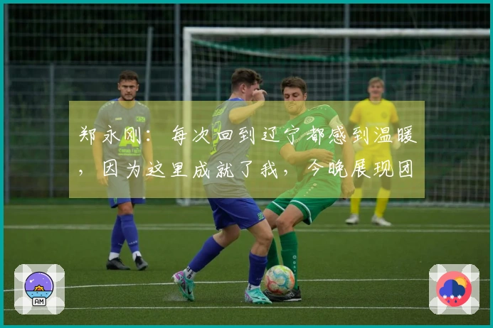 郑永刚：每次回到辽宁都感到温暖，因为这里成就了我，今晚展现团队凝聚力至关重要