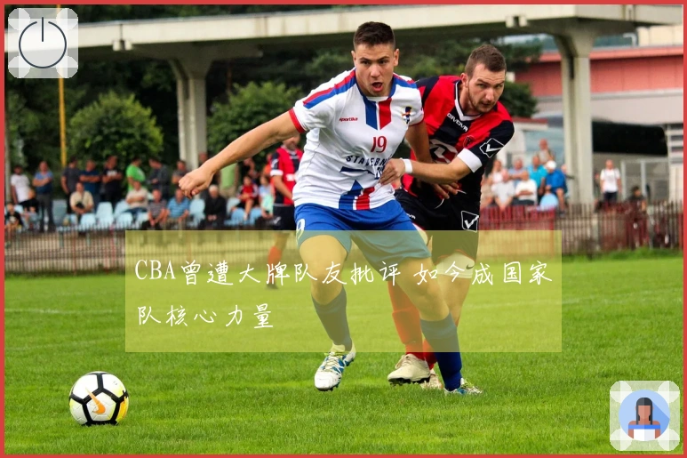CBA曾遭大牌队友批评 如今成国家队核心力量