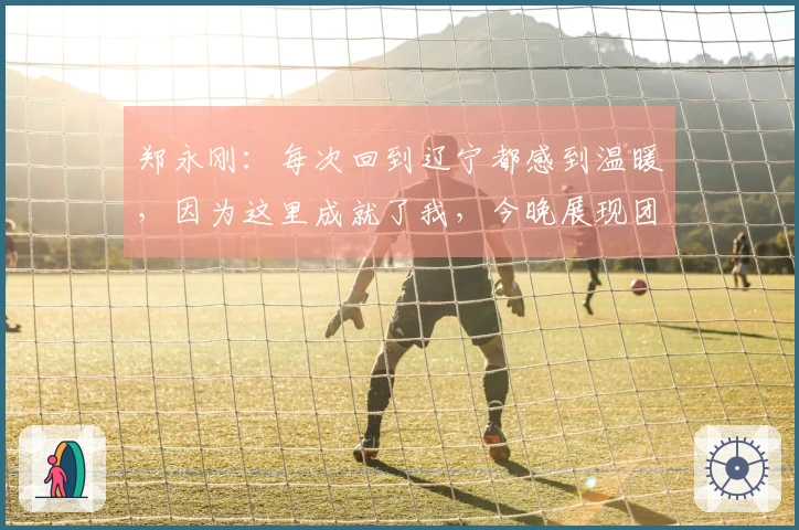 郑永刚：每次回到辽宁都感到温暖，因为这里成就了我，今晚展现团队凝聚力至关重要