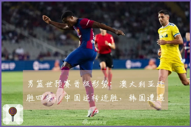 男篮世预赛晋级形势：澳大利亚连胜四场，中国逆转连胜，韩国遭遇连败