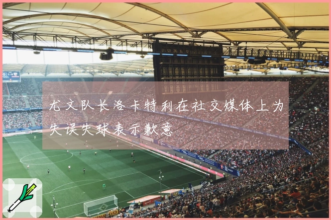 尤文队长洛卡特利在社交媒体上为失误失球表示歉意
