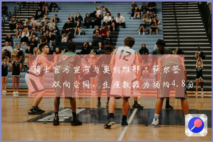 骑士官方宣布与奥利维耶·萨尔签署双向合同，生涯数据为场均4.8分3.5板