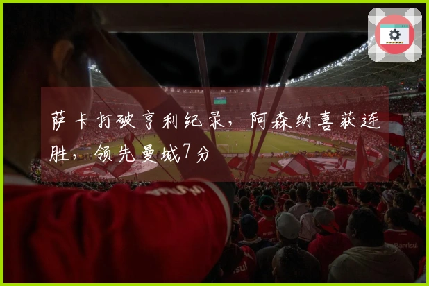 萨卡打破亨利纪录，阿森纳喜获连胜，领先曼城7分