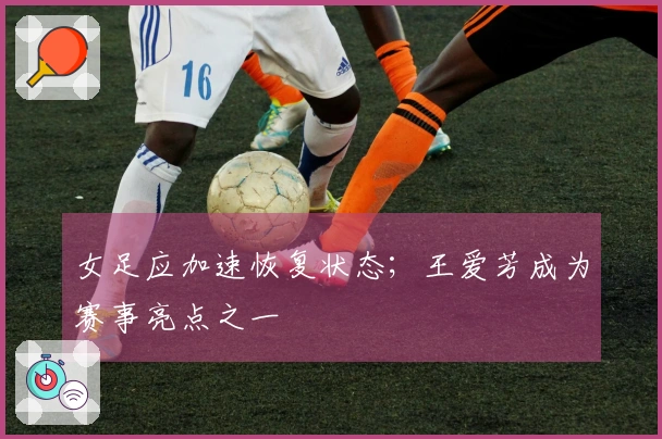 女足应加速恢复状态；王爱芳成为赛事亮点之一